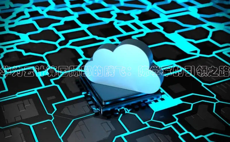 28电子游戏官方网站极氪智能科技华为云计算国际部的腾飞：陈学军的引领之路