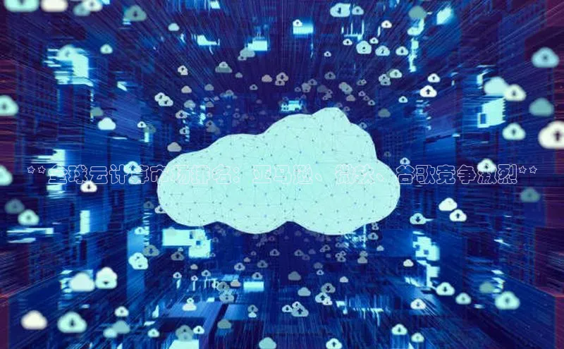 加拿大28圈官网版百度众测**全球云计算市场排名：亚马逊、微软、谷歌竞争激烈**